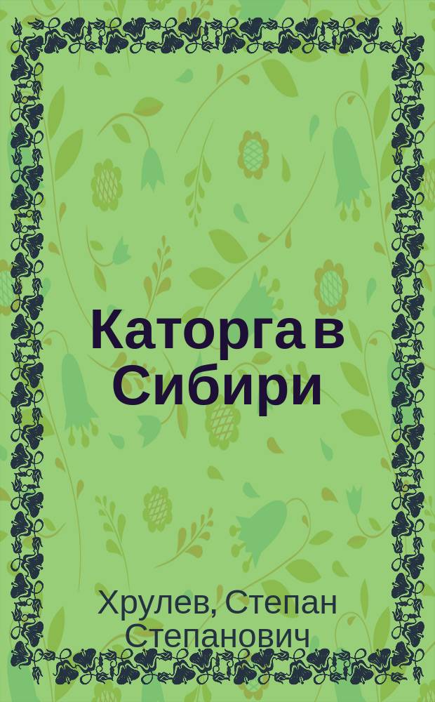 Каторга в Сибири : отчет начальника Главного тюремного управления С.С. Хрулева о служебной поездке в 1909 году в Иркутскую губернию и в Забайкальскую область