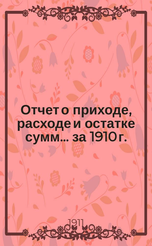 Отчет о приходе, расходе и остатке сумм... ... за 1910 г.