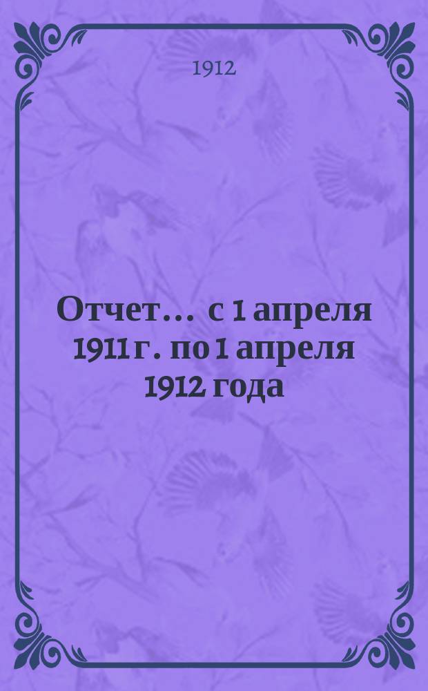 Отчет... ... с 1 апреля 1911 г. по 1 апреля 1912 года