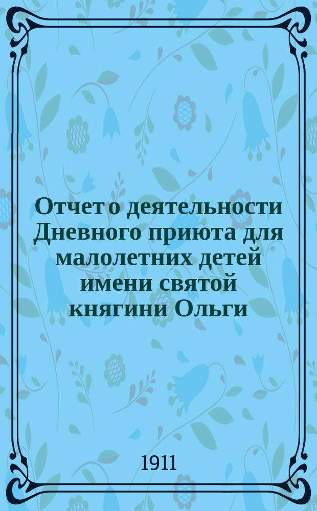 Отчет о деятельности Дневного приюта для малолетних детей имени святой княгини Ольги, учрежденного Киевским губернским отделом Союза русского народа в память исполнившегося 1000-летия со дня рождения благоверной княгини Ольги... ... от 25-го мая 1909 года до 1-го января 1910 года : ... от 25-го мая 1909 года до 1-го января 1910 года ; Отчет... от 1-го янв. 1910 г. до 1-го янв. 1911 г.