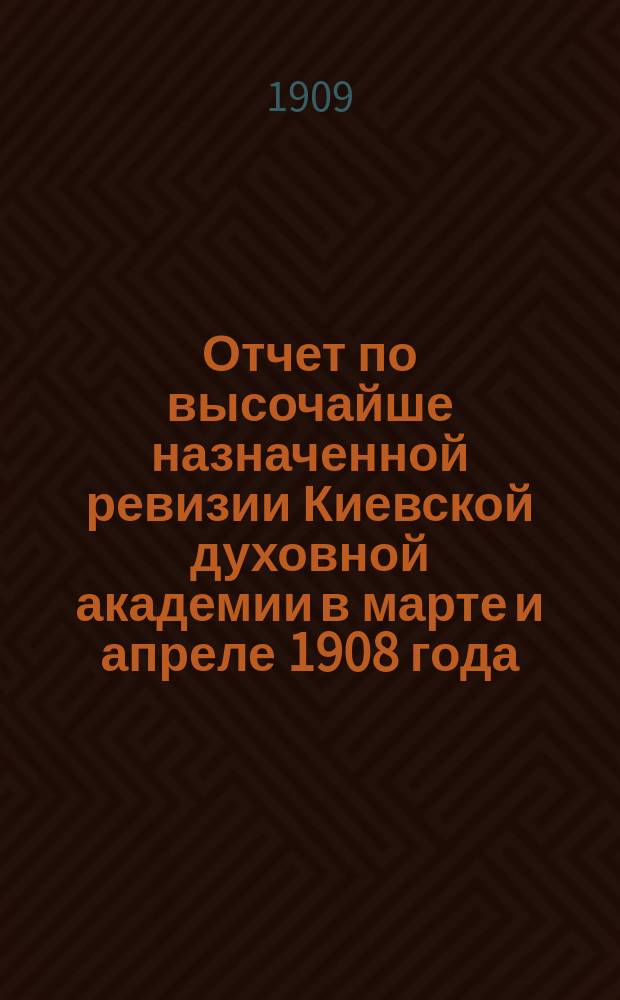 ... Отчет по высочайше назначенной ревизии Киевской духовной академии в марте и апреле 1908 года