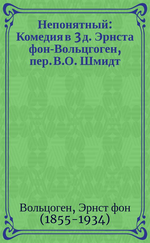 Непонятный : Комедия в 3 д. Эрнста фон-Вольцгоген, пер. В.О. Шмидт