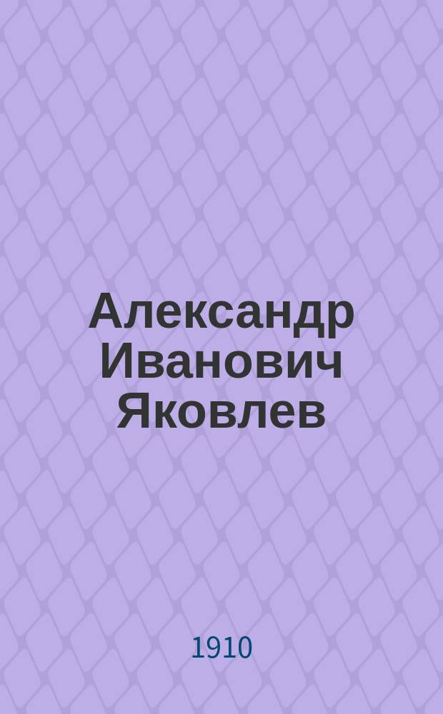 Александр Иванович Яковлев (22 II 1863 - [ум.] 28 XII 1909) : Его жизнь, обществ. и науч. деятельность