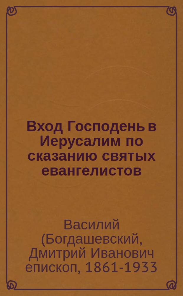 Вход Господень в Иерусалим по сказанию святых евангелистов : Из чтения, предложенного в общ. собрании Киев. отд. Имп. Православного Палестин. о-ва 11 апр. 1910 г