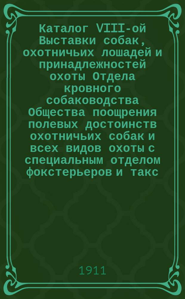 Каталог VIII-ой Выставки собак, охотничьих лошадей и принадлежностей охоты Отдела кровного собаководства Общества поощрения полевых достоинств охотничьих собак и всех видов охоты с специальным отделом фокстерьеров и такс, устраиваемым Русским обществом любителей фокстерьеров и такс по правилам сего Общества с 20-го по 24-е октября 1911 года
