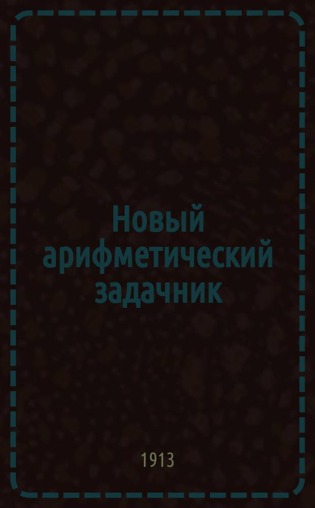 Новый арифметический задачник : Для приготов. классов среднеучеб. заведений: гимназий, ин-тов, коммерч., духов. и реал. уч-щ и кадет. корпусов