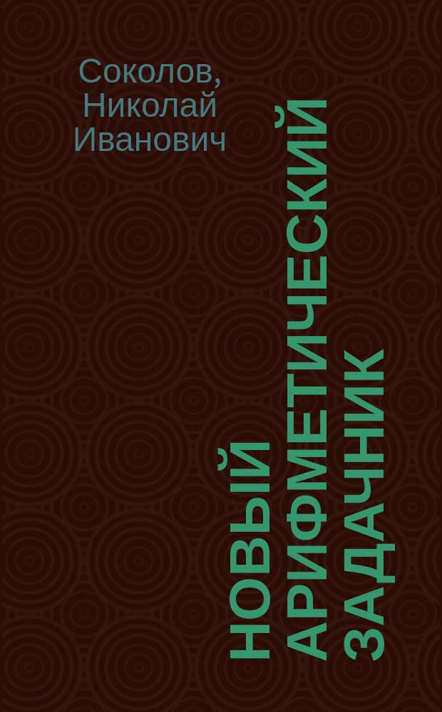 Новый арифметический задачник : Для приготов. классов среднеучеб. заведений: гимназий, ин-тов, коммерч., духов. и реал. уч-щ и кадет. корпусов