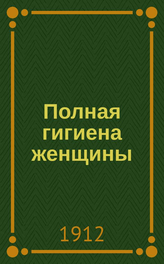 Полная гигиена женщины : Беседы о том, как охранять здоровье женщины, начиная с детства и кончая периодом увядания