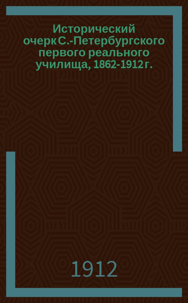 Исторический очерк С.-Петербургского первого реального училища, 1862-1912 г.