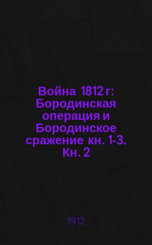 Война 1812 г : Бородинская операция и Бородинское сражение [кн. 1-3]. Кн. 2 : Документы, относящиеся ко всей операции
