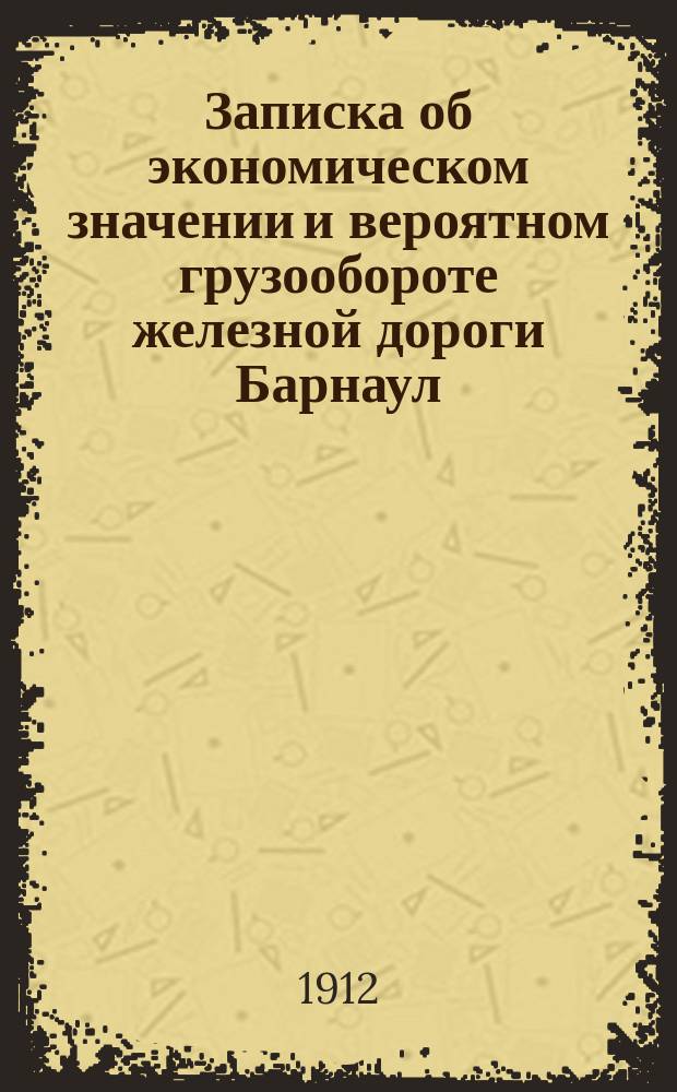 Записка об экономическом значении и вероятном грузообороте железной дороги Барнаул - Павлодар - Атбасар - Кустанай, с вариантом на Орск