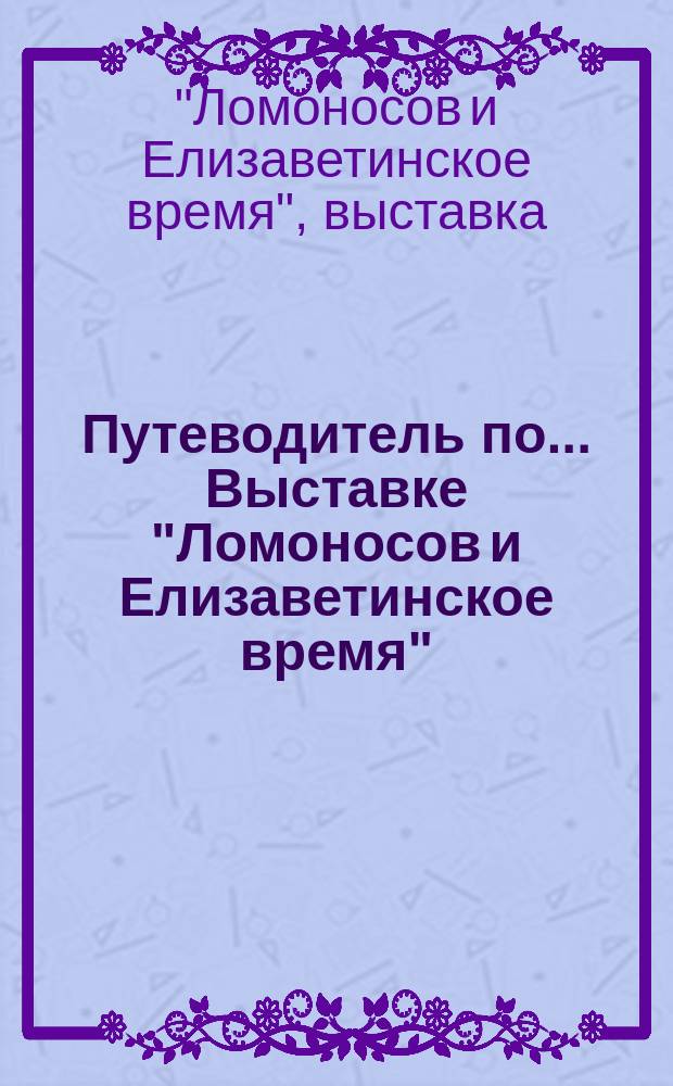 Путеводитель по... Выставке "Ломоносов и Елизаветинское время"