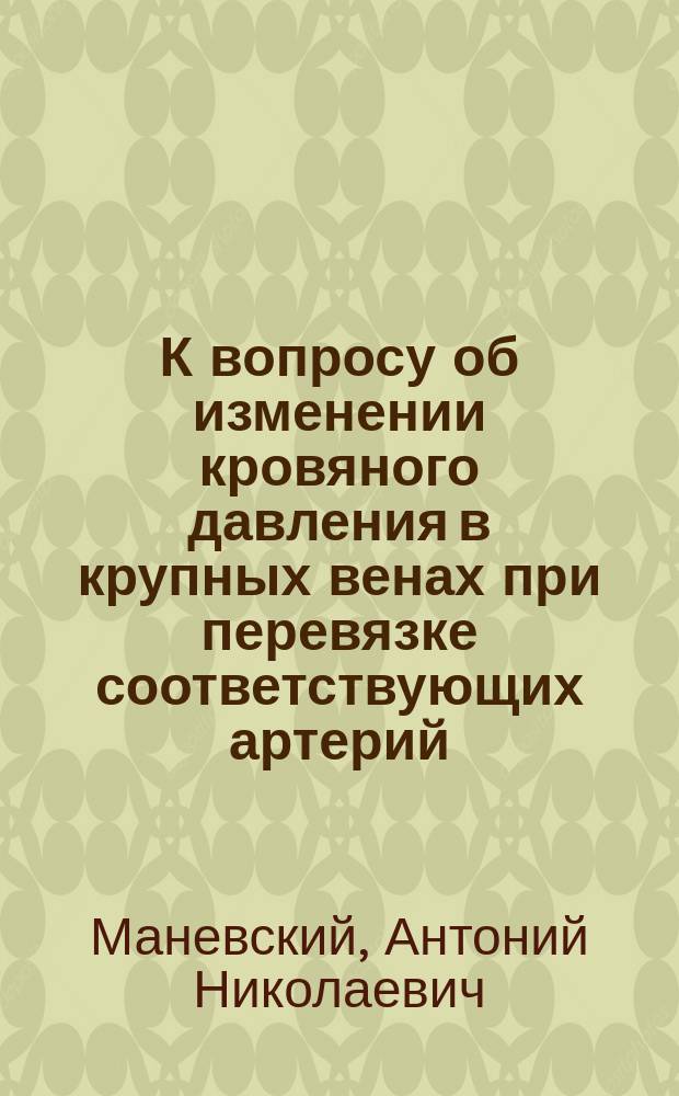 К вопросу об изменении кровяного давления в крупных венах при перевязке соответствующих артерий : (Эксперим. исслед.) : Дис. на степ. д-ра мед. А.Н. Маневского