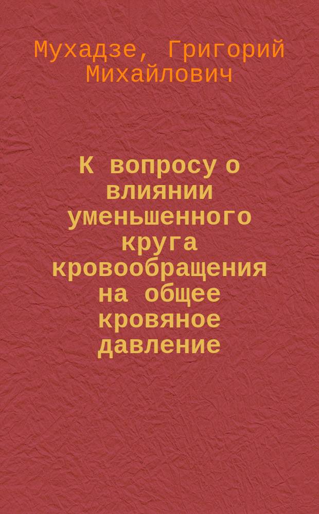 К вопросу о влиянии уменьшенного круга кровообращения на общее кровяное давление : (Эксперим. исслед.) : Дис. на степ. д-ра мед. Г.М. Мухадзе