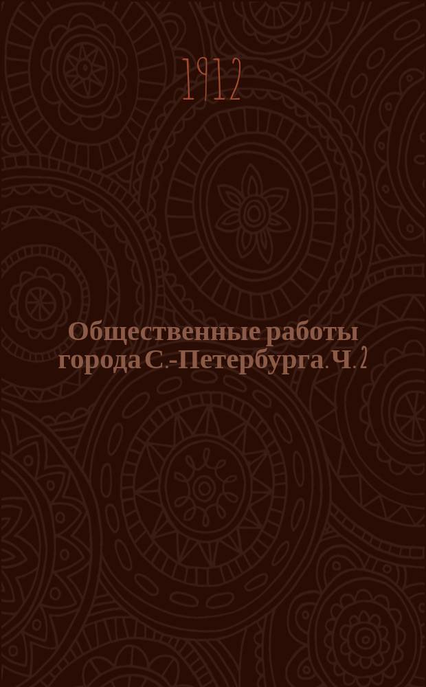 Общественные работы города С.-Петербурга. Ч. 2 : Отчет о расходах, вызванных производством общественных работ в период с 1 июля 1906 г. по 1 июля 1909 г.