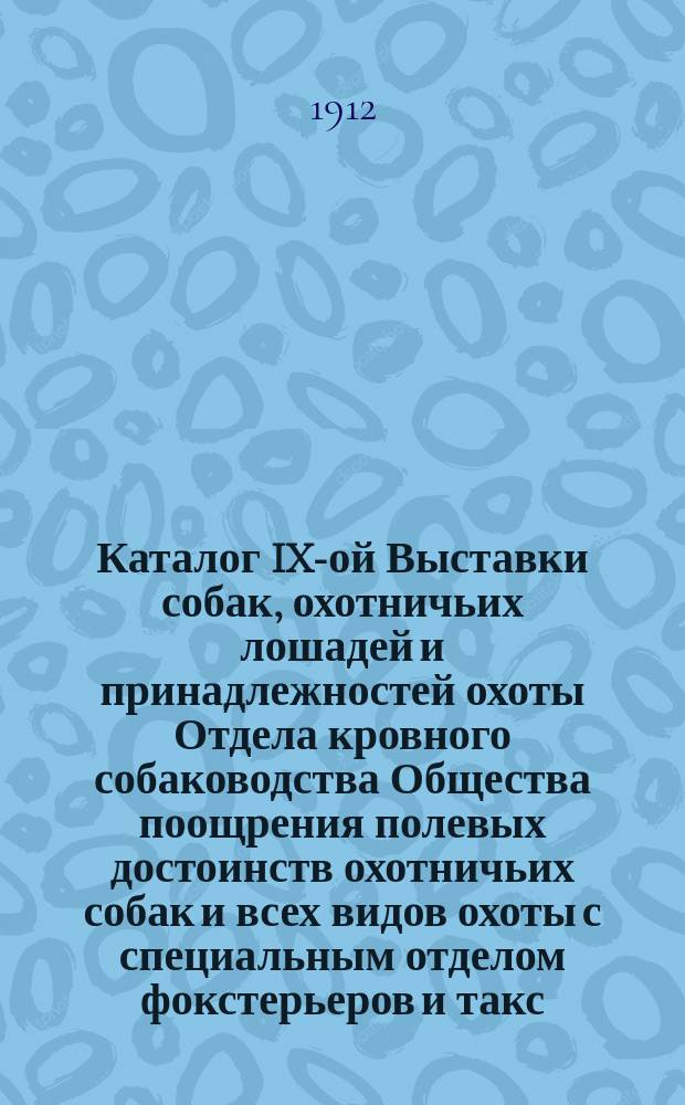 Каталог IX-ой Выставки собак, охотничьих лошадей и принадлежностей охоты Отдела кровного собаководства Общества поощрения полевых достоинств охотничьих собак и всех видов охоты с специальным отделом фокстерьеров и такс, устраиваемым Русским обществом любителей фокстерьеров и такс по правилам сего Общества с 7-го по 11-е апреля 1912 года