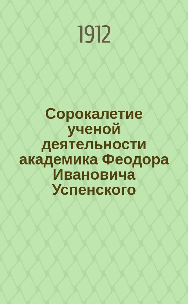 Сорокалетие ученой деятельности академика Феодора Ивановича Успенского : (Речь, сказ. в заседании Ист.-филол. о-ва при Новорос. ун-те в день юбилея, 3 нояб. 1911 г.)