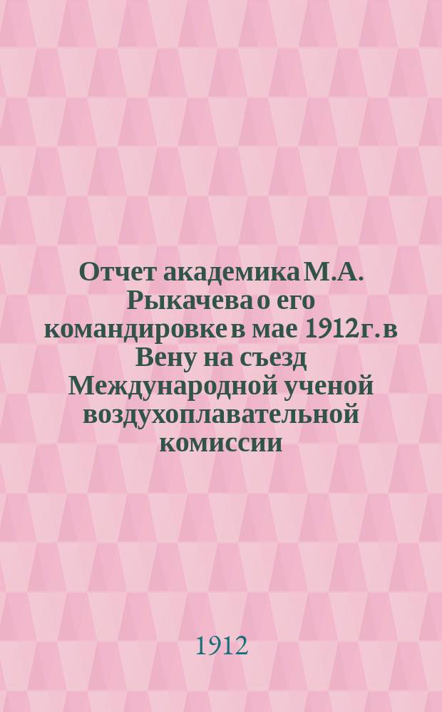 Отчет академика М.А. Рыкачева о его командировке в мае 1912 г. в Вену на съезд Международной ученой воздухоплавательной комиссии : Доложено в заседании Физ.-мат. отд-ния 24 окт. 1912 г.