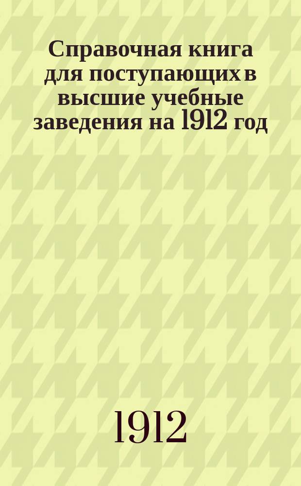 Справочная книга для поступающих в высшие учебные заведения на 1912 год : Год. изд. 7