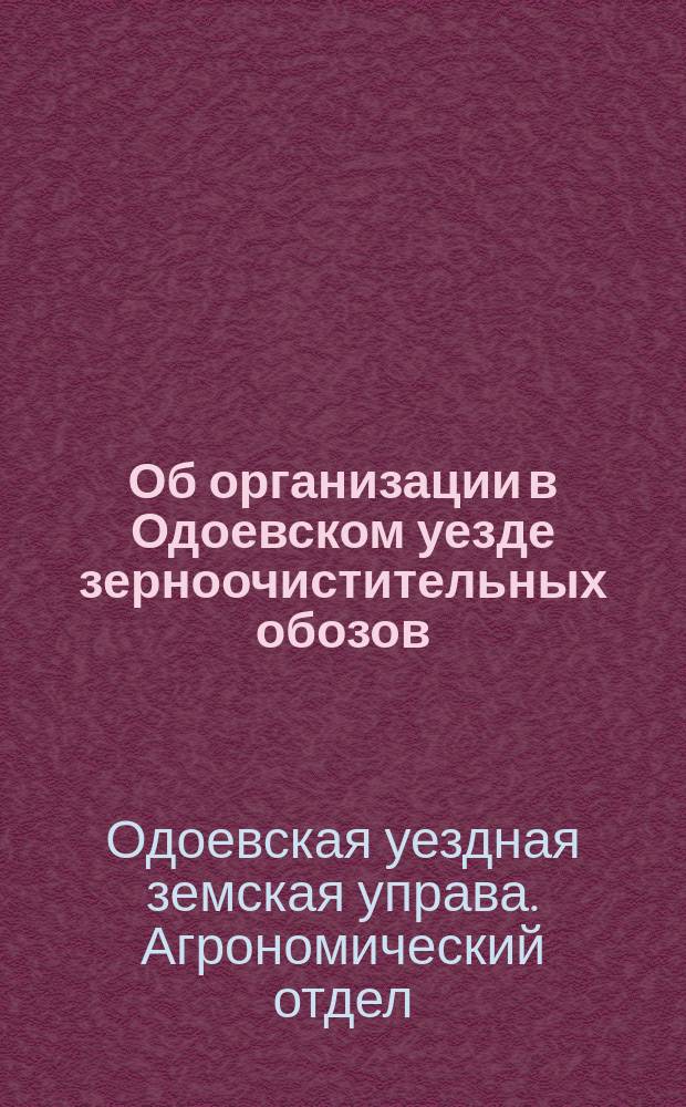 Об организации в Одоевском уезде зерноочистительных обозов : Докл. С.-х. комис. при Одоев. земстве Агроном. отд. того же земства