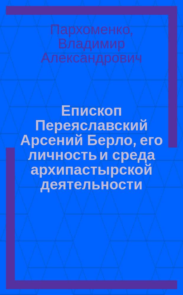 Епископ Переяславский Арсений Берло, его личность и среда архипастырской деятельности : Речь в общ. годичном собрании членов Полтав. церк. историко-археол. ком. 1910 г.