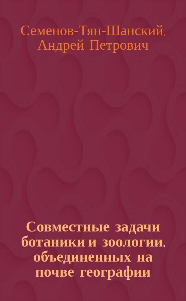 ... Совместные задачи ботаники и зоологии, объединенных на почве географии : Вступит. сл., сказ. в первом собр. Постоян. биогеогр. комис. И.Р.Г.О. 26 нояб. 1910 г. ее пред. А.П. Семеновым-Тян-Шанским