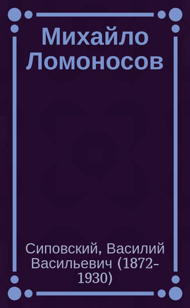 ... Михайло Ломоносов : Жизнь и творчество : Ст. проф. В.В. Сиповского : С портр. Ломоносова, с видами памятника его, места родины, Холмогор, церкви и школ им. Ломоносова в Денисовке