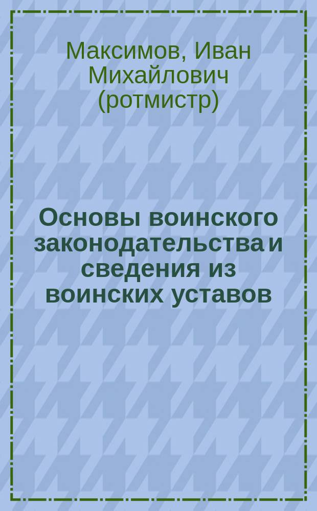 Основы воинского законодательства и сведения из воинских уставов : Конспект лекций, чит. в Воен.-мед. акад. в 1912 г. ротм. Максимовым