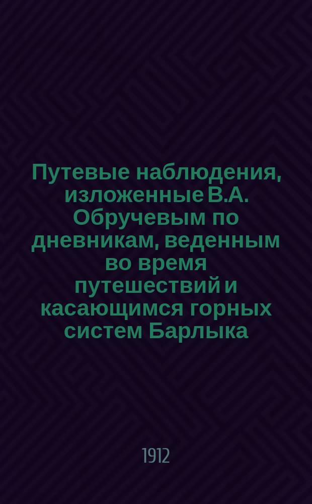 Путевые наблюдения, изложенные В.А. Обручевым по дневникам, веденным во время путешествий и касающимся горных систем Барлыка, Майли-Джаира, Самистая, Уркашара, Коджура, Восточного Тарбагатая, Саура и Манрака и окружающих долин и равнин : С 2 карт. Джунгарии и объяснительной запиской к ним, составленными С.В. Обручевым