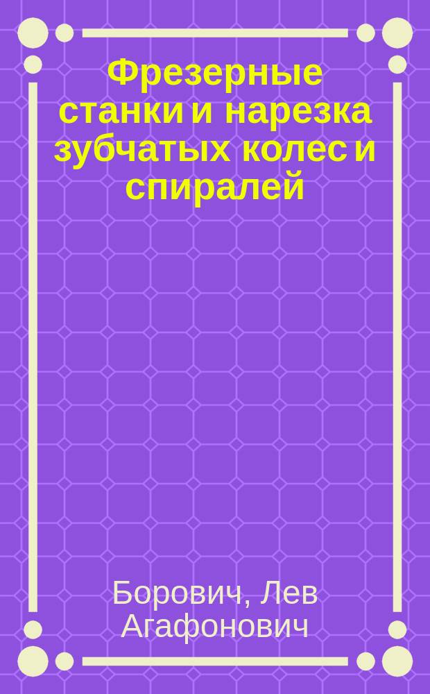 Фрезерные станки и нарезка зубчатых колес и спиралей : Расчет и табл. набор. колес. для деления и для нарезки спиралей на универс.-фрезер. станках различ. систем : С крат. руководством к фрезеванию и изготовлению фрез