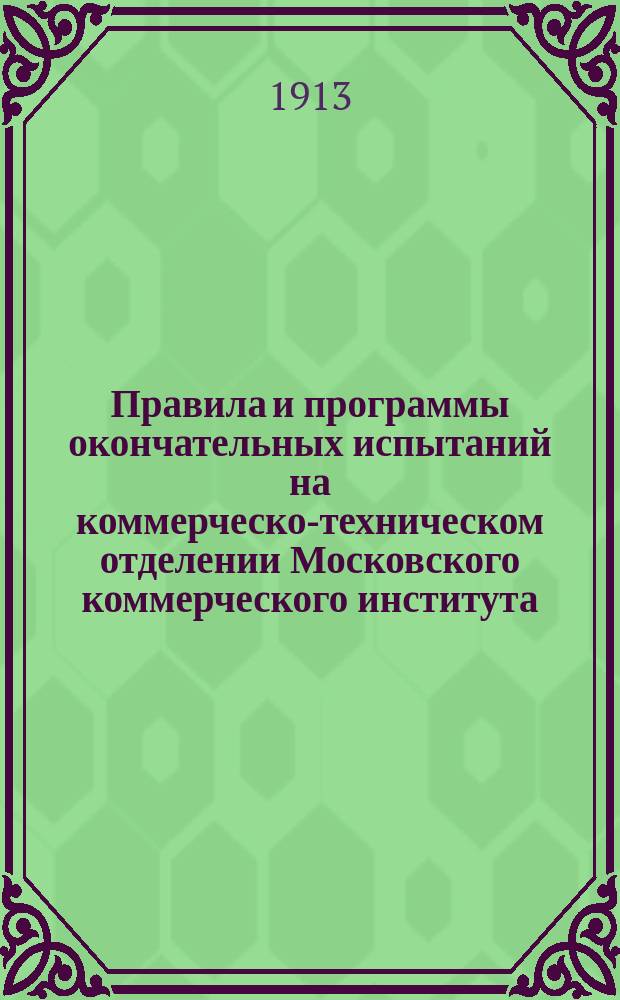 Правила и программы окончательных испытаний на коммерческо-техническом отделении Московского коммерческого института... ... 1913 г.