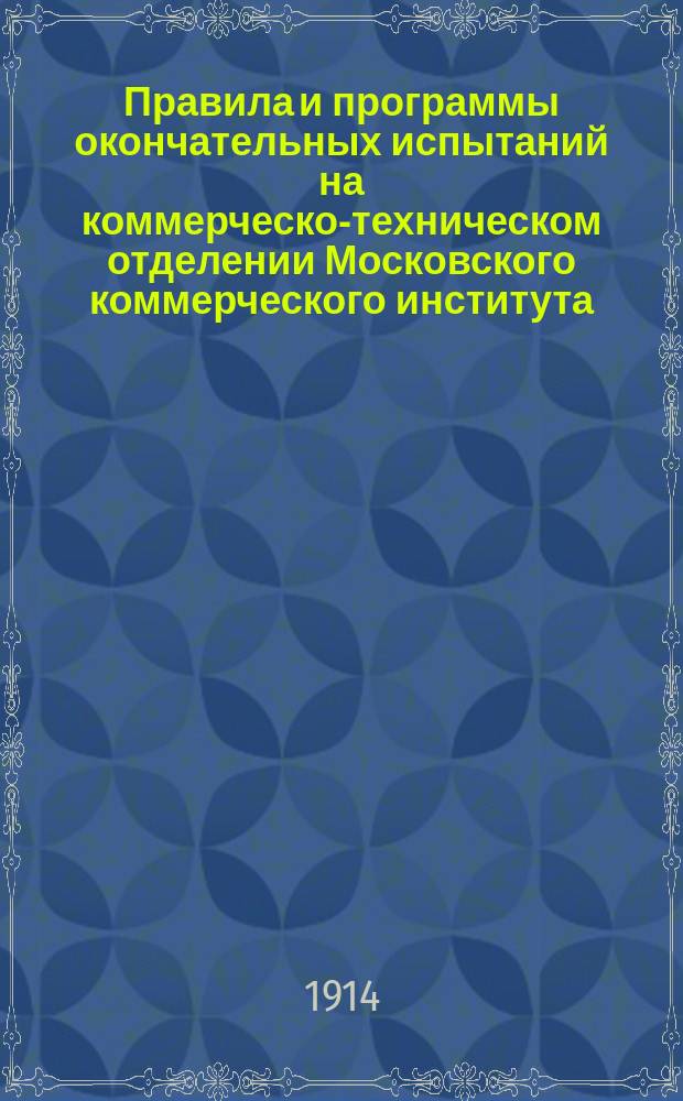 Правила и программы окончательных испытаний на коммерческо-техническом отделении Московского коммерческого института... ... 1914 г.