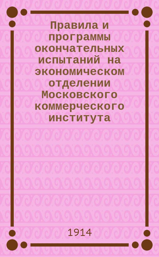 Правила и программы окончательных испытаний на экономическом отделении Московского коммерческого института. ... 1914 г.
