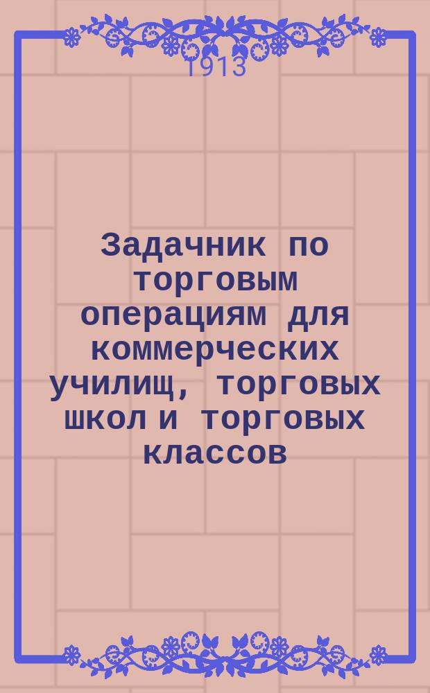 Задачник по торговым операциям для коммерческих училищ, торговых школ и торговых классов