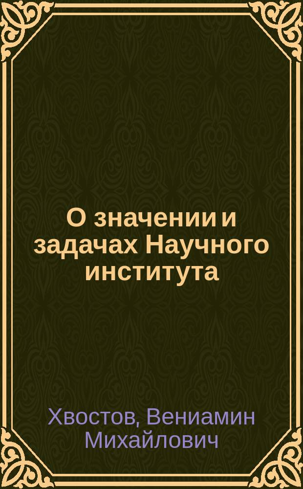 О значении и задачах Научного института : Речь, произнес. 24 марта 1913 г. в общ. собр. "О-ва Моск. науч. ин-та в память 19 февр. 1861 г." чл. Учен. сов. и Правл. В.М. Хвостовым