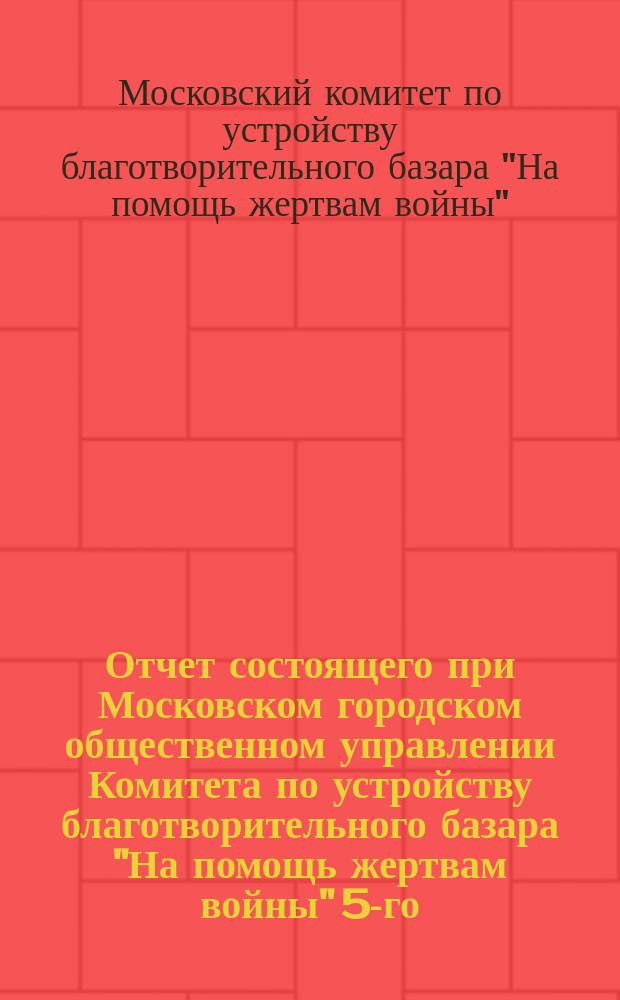 Отчет состоящего при Московском городском общественном управлении Комитета по устройству благотворительного базара "На помощь жертвам войны" 5-го, 6-го и 7-го декабря 1914 г.