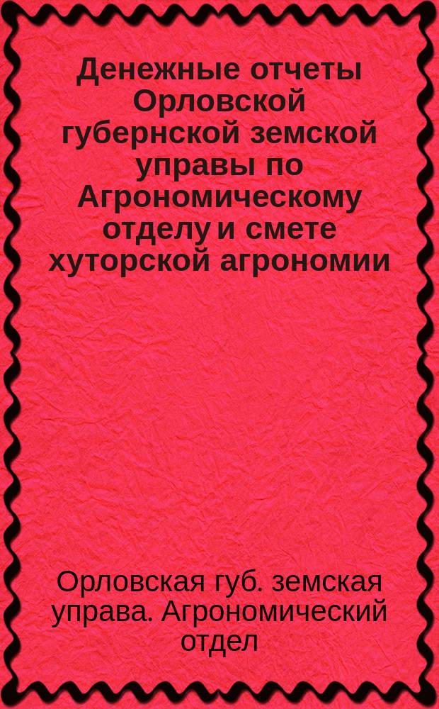 Денежные отчеты Орловской губернской земской управы по Агрономическому отделу и смете хуторской агрономии...