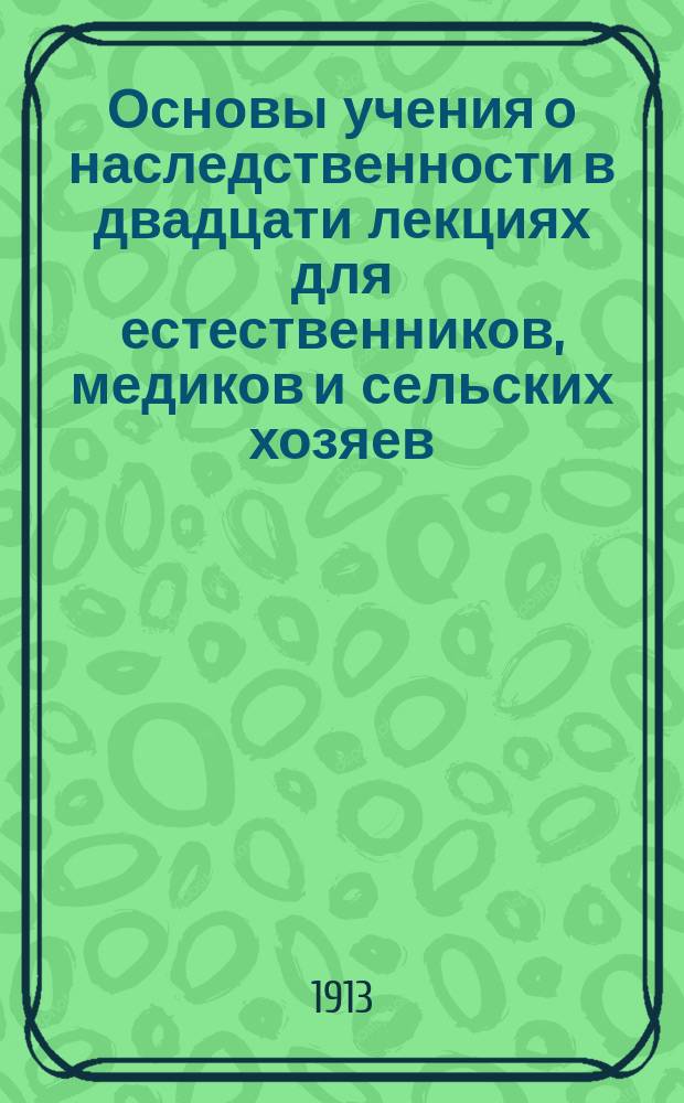 ... Основы учения о наследственности в двадцати лекциях для естественников, медиков и сельских хозяев : Со 163 рис. в тексте