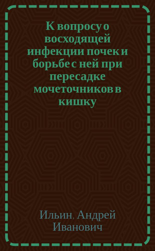 К вопросу о восходящей инфекции почек и борьбе с ней при пересадке мочеточников в кишку : (Терапевт. и профилакт. вакцинация) : Дис. на степ. д-ра мед. А.И. Ильина : Клинико-эксперим. исслед. из Пропедевт. хирург. клиники проф. В.А. Оппеля и Лаб. Клиники остро-зараз. болезней проф. В.А. Юревича