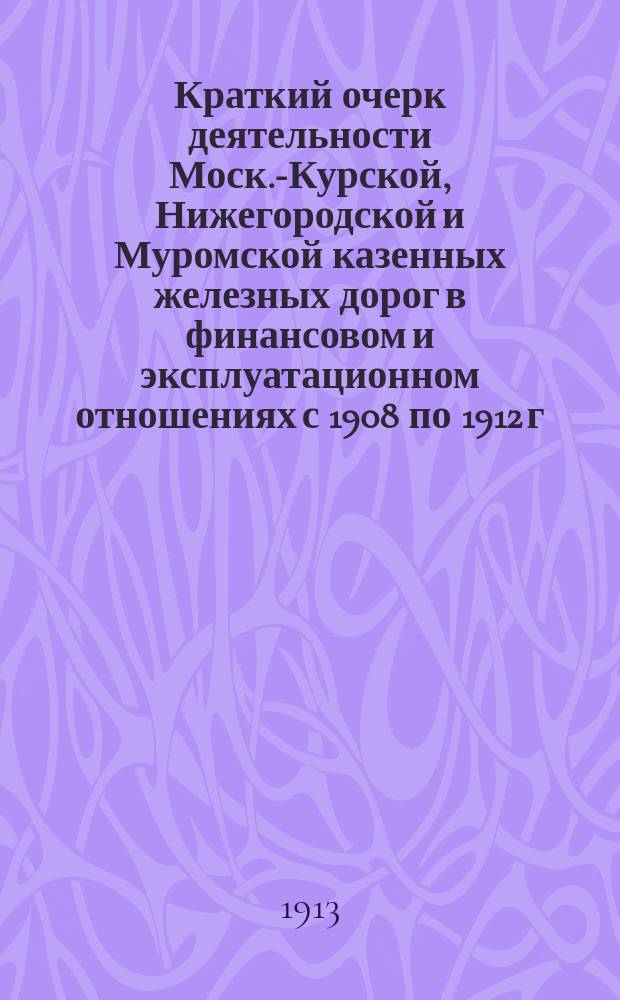Краткий очерк деятельности Моск.-Курской, Нижегородской и Муромской казенных железных дорог в финансовом и эксплуатационном отношениях с 1908 по 1912 г. включительно