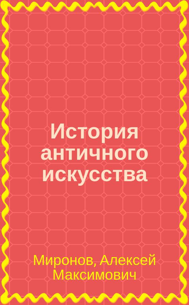 История античного искусства : Конспект лекций, чит. в Казан. ун-те и на Казан. высш. жен. курсах в 1912/13 уч. г. : (Согласно программе ист.-филол. испытат. комис. М. Н. Пр.)