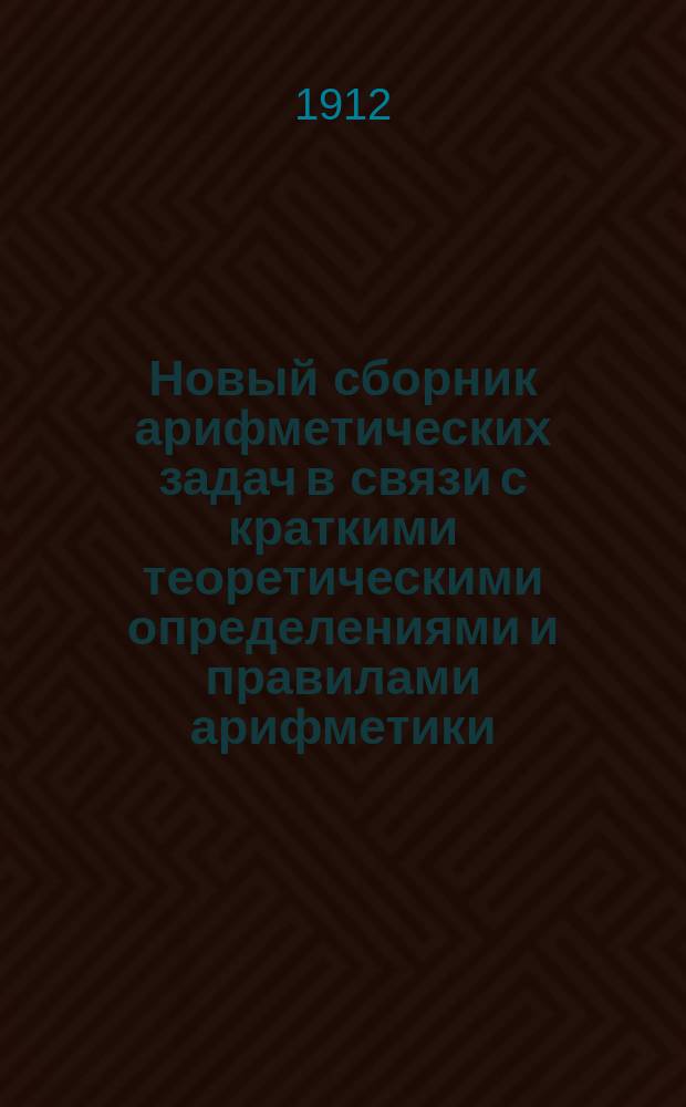 Новый сборник арифметических задач в связи с краткими теоретическими определениями и правилами арифметики... : Для гимназий, ин-тов, реал. и коммерч. уч-щ, второкл. учит. шк., уч-щ духовных и по Положению 1872 г