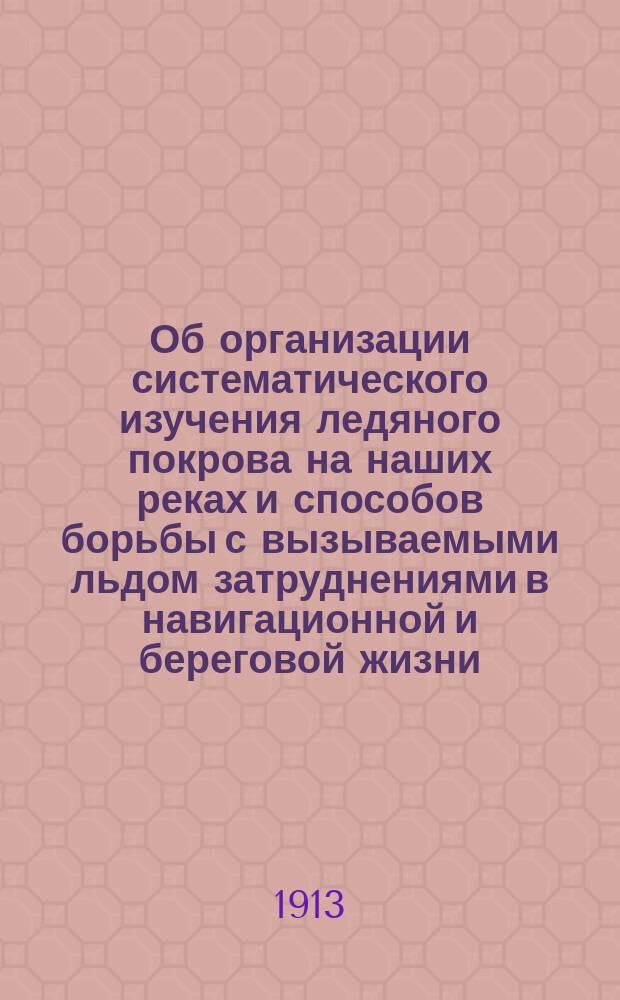 ... Об организации систематического изучения ледяного покрова на наших реках и способов борьбы с вызываемыми льдом затруднениями в навигационной и береговой жизни