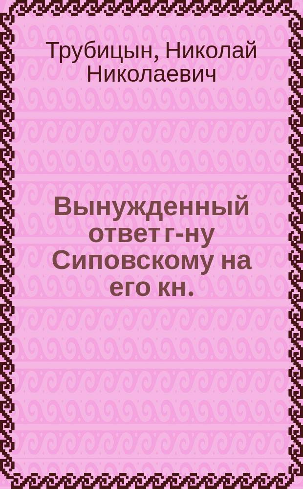 Вынужденный ответ г-ну Сиповскому [на его кн.: "Отзыв о книге г. Трубицына, представленной на соискание степени магистра русского языка и словесности"]