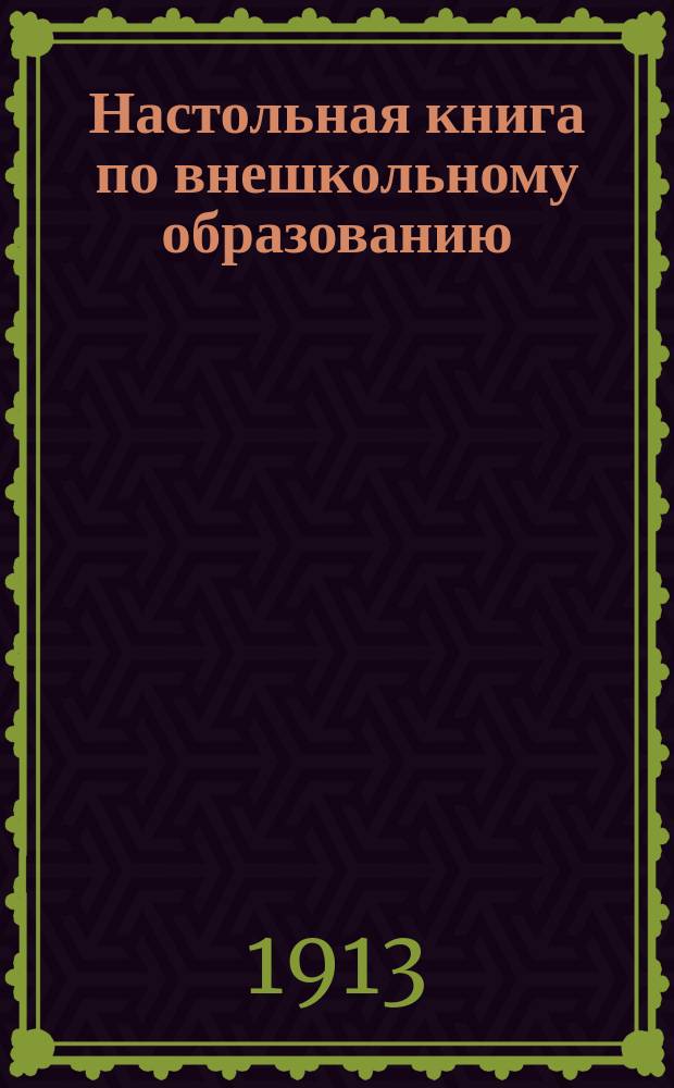 ... Настольная книга по внешкольному образованию : Полн. сист. сб. законов, циркуляров, разъяснений Сената и справ. сведений о б-ках, кн. торговле, о-вах и союзах, собр. и съездах, публ. лекциях и нар. чтениях, шк. и курсах для взрослых, театрах, кинематографах и обществ. увеселениях, музеях, печати, выст. и др. отраслях внешк. образования : С прил.: пример. форм разного рода заявлений, прошений и т. д.; пример. и нормал. уставов различ. рода о-в, б-к, шк. для взрослых и т. д.; постановлений съездов; сист. указ