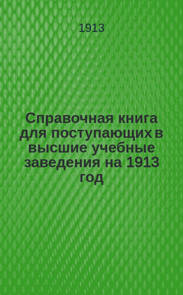 Справочная книга для поступающих в высшие учебные заведения на 1913 год : Год изд. 8