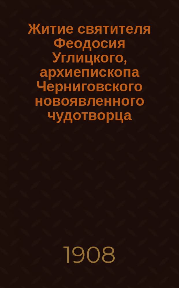 Житие святителя Феодосия Углицкого, архиепископа Черниговского новоявленного чудотворца : С описанием торжества открытия нетлен. мощей святителя и чудес, совершившихся при его гробе