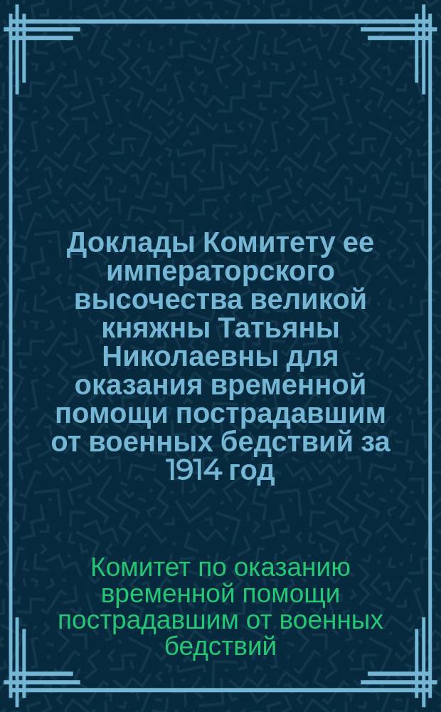 Доклады Комитету ее императорского высочества великой княжны Татьяны Николаевны для оказания временной помощи пострадавшим от военных бедствий за 1914 год