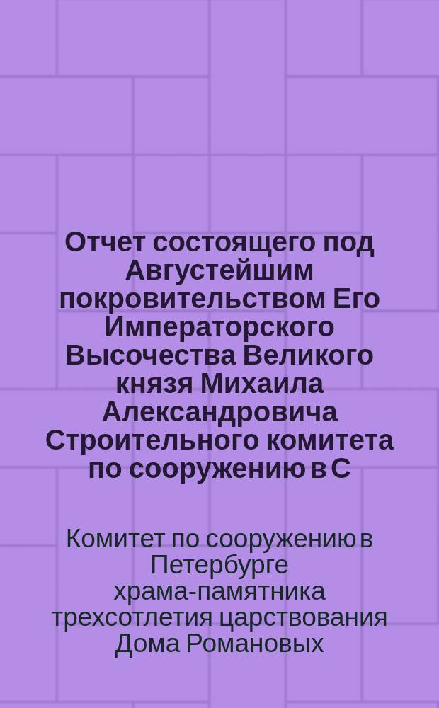 Отчет состоящего под Августейшим покровительством Его Императорского Высочества Великого князя Михаила Александровича Строительного комитета по сооружению в С.-Петербурге храма-памятника трехсотлетия Дома Романовых...
