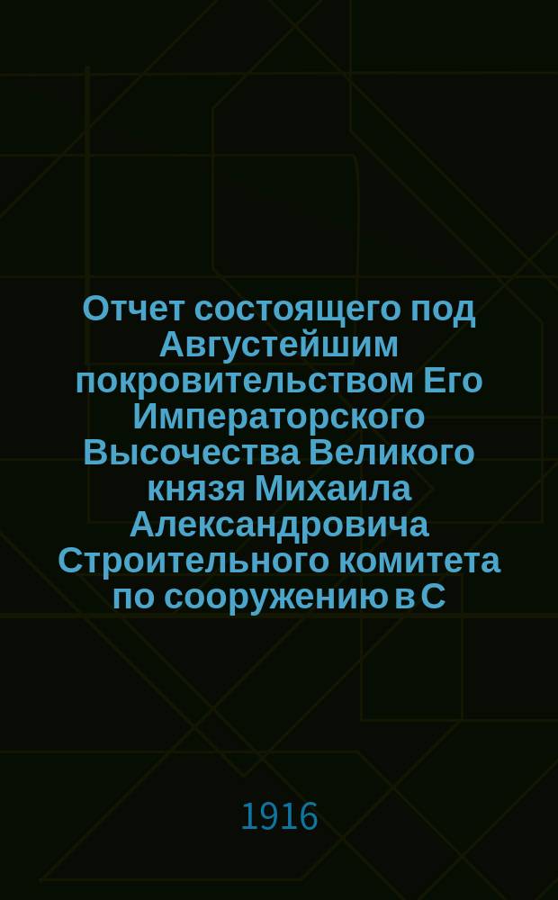 Отчет состоящего под Августейшим покровительством Его Императорского Высочества Великого князя Михаила Александровича Строительного комитета по сооружению в С.-Петербурге храма-памятника трехсотлетия Дома Романовых... ... на 1-е января 1916 года
